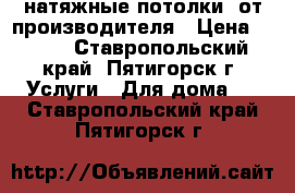 натяжные потолки  от производителя › Цена ­ 299 - Ставропольский край, Пятигорск г. Услуги » Для дома   . Ставропольский край,Пятигорск г.